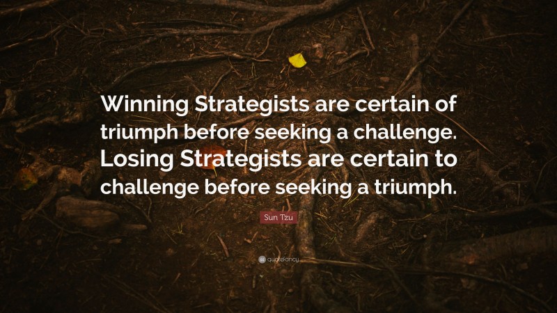 Sun Tzu Quote: “Winning Strategists are certain of triumph before seeking a challenge. Losing Strategists are certain to challenge before seeking a triumph.”