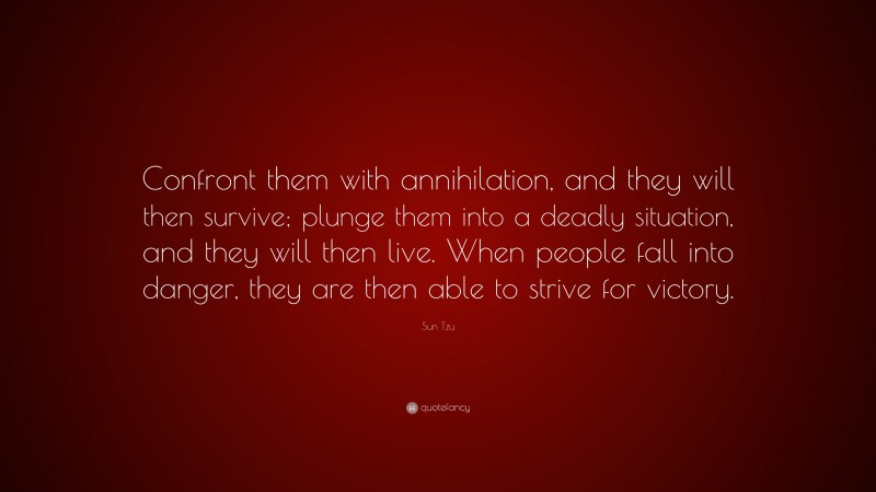 Sun Tzu Quote: “Confront them with annihilation, and they will then survive; plunge them into a deadly situation, and they will then live. When people fall into danger, they are then able to strive for victory.”