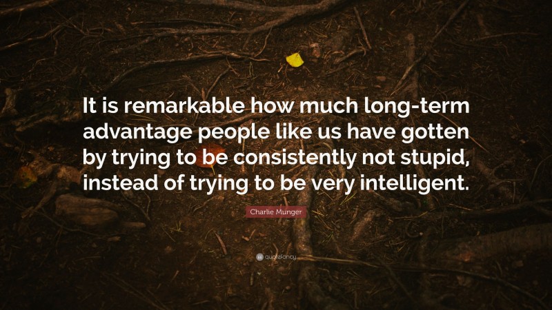 Charlie Munger Quote: “It is remarkable how much long-term advantage people like us have gotten by trying to be consistently not stupid, instead of trying to be very intelligent.”