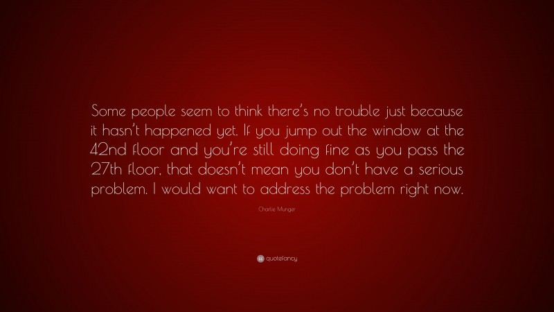 Charlie Munger Quote: “Some people seem to think there’s no trouble just because it hasn’t happened yet. If you jump out the window at the 42nd floor and you’re still doing fine as you pass the 27th floor, that doesn’t mean you don’t have a serious problem. I would want to address the problem right now.”