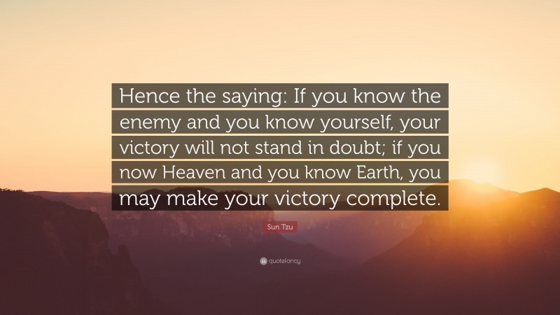Sun Tzu Quote: “Hence the saying: If you know the enemy and you know yourself, your victory will not stand in doubt; if you now Heaven and you know Earth, you may make your victory complete.”