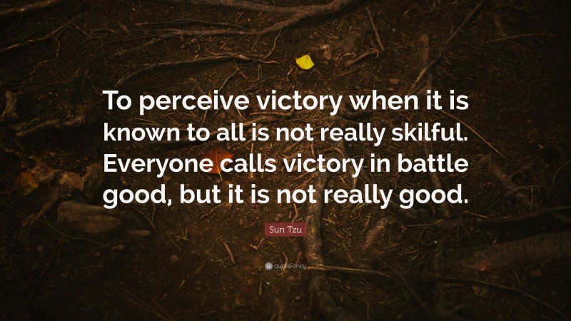 Sun Tzu Quote: “To perceive victory when it is known to all is not really skilful. Everyone calls victory in battle good, but it is not really good.”