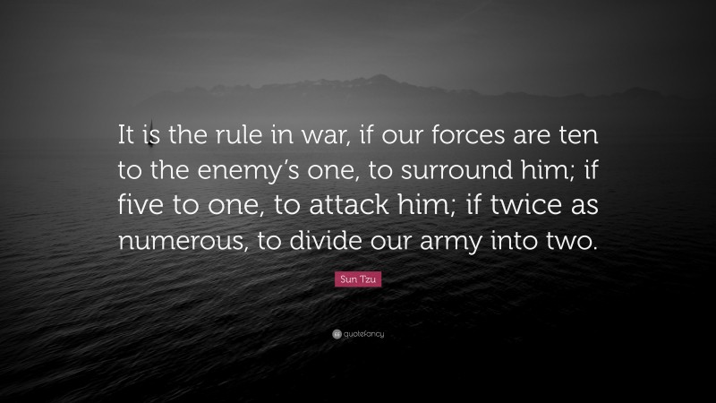 Sun Tzu Quote: “It is the rule in war, if our forces are ten to the enemy’s one, to surround him; if five to one, to attack him; if twice as numerous, to divide our army into two.”