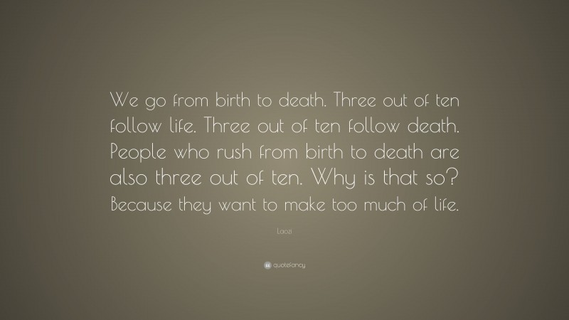 Laozi Quote: “We go from birth to death. Three out of ten follow life. Three out of ten follow death. People who rush from birth to death are also three out of ten. Why is that so? Because they want to make too much of life.”
