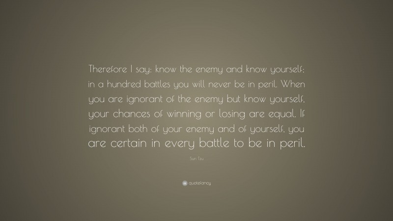 Sun Tzu Quote: “Therefore I say: know the enemy and know yourself; in a hundred battles you will never be in peril. When you are ignorant of the enemy but know yourself, your chances of winning or losing are equal. If ignorant both of your enemy and of yourself, you are certain in every battle to be in peril.”