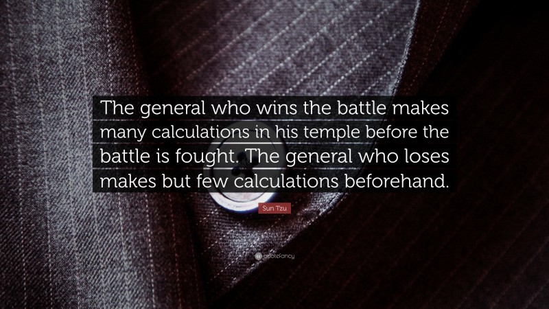 Sun Tzu Quote: “The general who wins the battle makes many calculations in his temple before the battle is fought. The general who loses makes but few calculations beforehand.”