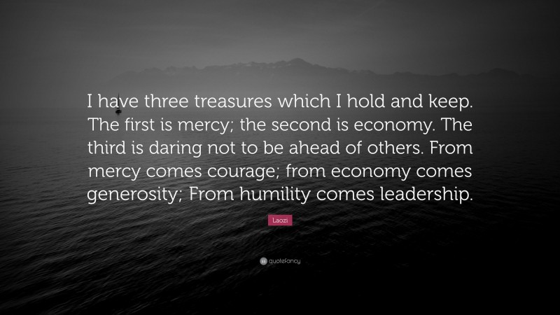 Laozi Quote: “I have three treasures which I hold and keep. The first is mercy; the second is economy. The third is daring not to be ahead of others. From mercy comes courage; from economy comes generosity; From humility comes leadership.”