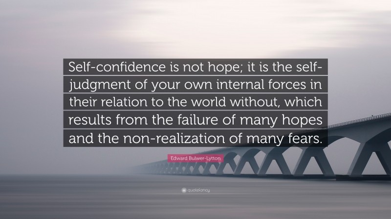 Edward Bulwer-Lytton Quote: “Self-confidence is not hope; it is the self-judgment of your own internal forces in their relation to the world without, which results from the failure of many hopes and the non-realization of many fears.”