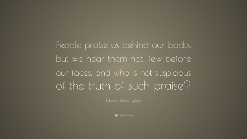 Edward Bulwer-Lytton Quote: “People praise us behind our backs, but we hear them not; few before our faces, and who is not suspicious of the truth of such praise?”