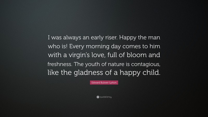 Edward Bulwer-Lytton Quote: “I was always an early riser. Happy the man who is! Every morning day comes to him with a virgin’s love, full of bloom and freshness. The youth of nature is contagious, like the gladness of a happy child.”