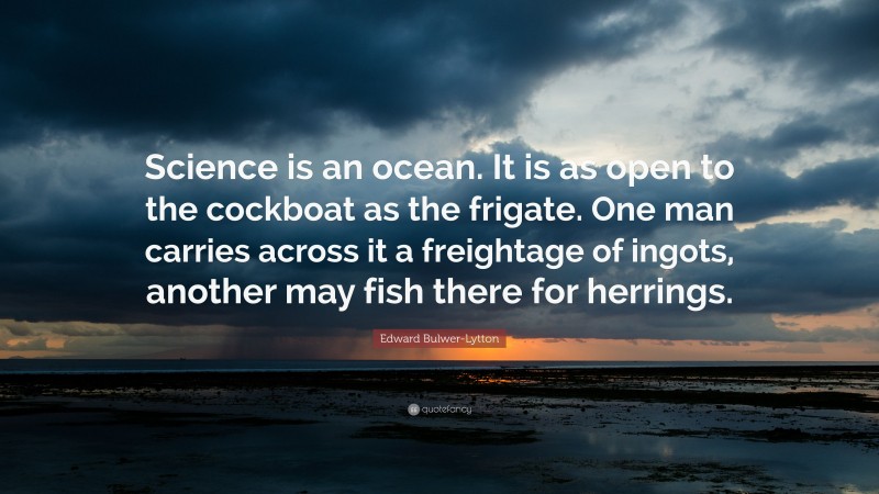 Edward Bulwer-Lytton Quote: “Science is an ocean. It is as open to the cockboat as the frigate. One man carries across it a freightage of ingots, another may fish there for herrings.”