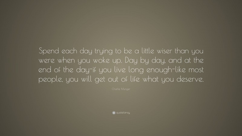 Charlie Munger Quote: “Spend each day trying to be a little wiser than you were when you woke up. Day by day, and at the end of the day-if you live long enough-like most people, you will get out of life what you deserve.”