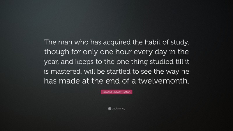 Edward Bulwer-Lytton Quote: “The man who has acquired the habit of study, though for only one hour every day in the year, and keeps to the one thing studied till it is mastered, will be startled to see the way he has made at the end of a twelvemonth.”