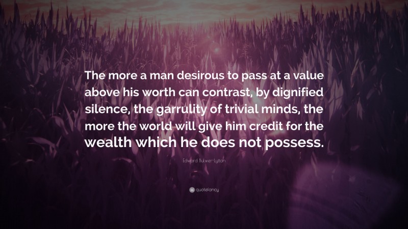 Edward Bulwer-Lytton Quote: “The more a man desirous to pass at a value above his worth can contrast, by dignified silence, the garrulity of trivial minds, the more the world will give him credit for the wealth which he does not possess.”