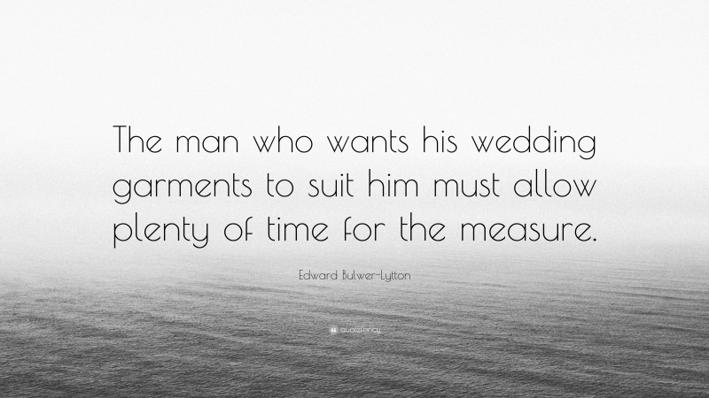 Edward Bulwer-Lytton Quote: “The man who wants his wedding garments to suit him must allow plenty of time for the measure.”