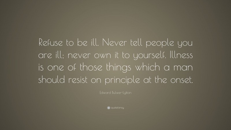 Edward Bulwer-Lytton Quote: “Refuse to be ill. Never tell people you are ill; never own it to yourself. Illness is one of those things which a man should resist on principle at the onset.”
