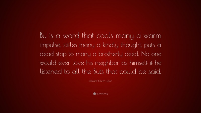 Edward Bulwer-Lytton Quote: “Bu is a word that cools many a warm impulse, stifles many a kindly thought, puts a dead stop to many a brotherly deed. No one would ever love his neighbor as himself if he listened to all the Buts that could be said.”