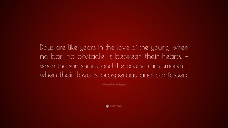 Edward Bulwer-Lytton Quote: “Days are like years in the love of the young, when no bar, no obstacle, is between their hearts, – when the sun shines, and the course runs smooth – when their love is prosperous and confessed.”