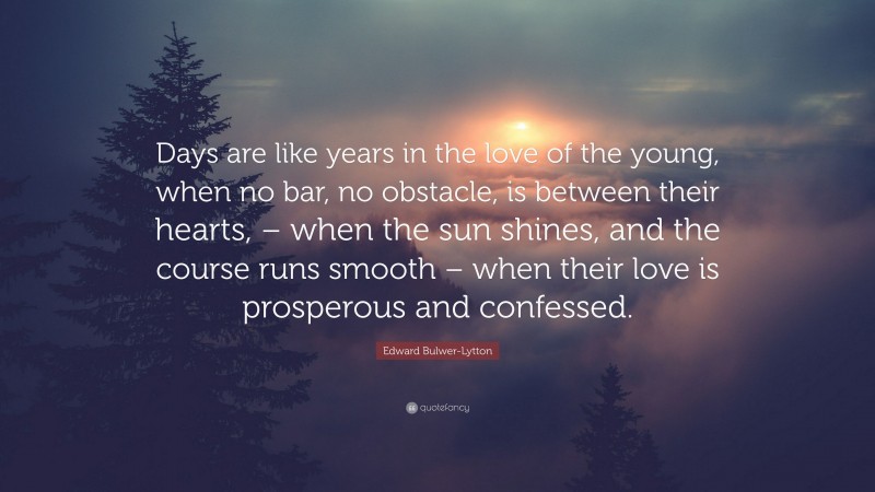 Edward Bulwer-Lytton Quote: “Days are like years in the love of the young, when no bar, no obstacle, is between their hearts, – when the sun shines, and the course runs smooth – when their love is prosperous and confessed.”