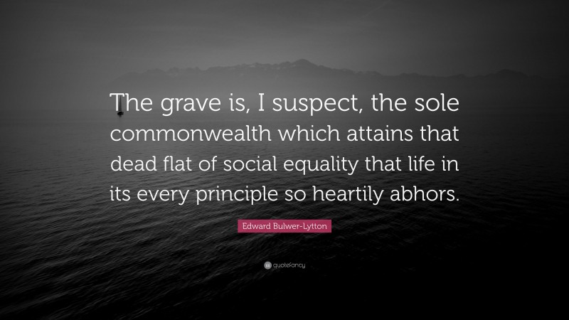 Edward Bulwer-Lytton Quote: “The grave is, I suspect, the sole commonwealth which attains that dead flat of social equality that life in its every principle so heartily abhors.”