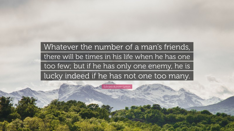 Edward Bulwer-Lytton Quote: “Whatever the number of a man’s friends, there will be times in his life when he has one too few; but if he has only one enemy, he is lucky indeed if he has not one too many.”