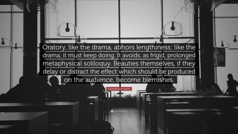 Edward Bulwer-Lytton Quote: “Oratory, like the drama, abhors lengthiness; like the drama, it must keep doing. It avoids, as frigid, prolonged metaphysical soliloquy. Beauties themselves, if they delay or distract the effect which should be produced on the audience, become blemishes.”