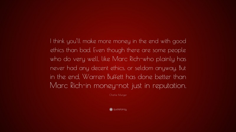 Charlie Munger Quote: “I think you’ll make more money in the end with good ethics than bad. Even though there are some people who do very well, like Marc Rich-who plainly has never had any decent ethics, or seldom anyway. But in the end, Warren Buffett has done better than Marc Rich-in money-not just in reputation.”