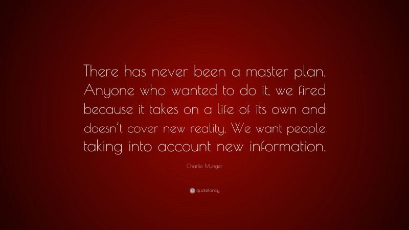 Charlie Munger Quote: “There has never been a master plan. Anyone who wanted to do it, we fired because it takes on a life of its own and doesn’t cover new reality. We want people taking into account new information.”
