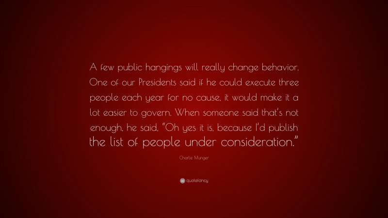 Charlie Munger Quote: “A few public hangings will really change behavior. One of our Presidents said if he could execute three people each year for no cause, it would make it a lot easier to govern. When someone said that’s not enough, he said, “Oh yes it is, because I’d publish the list of people under consideration.””