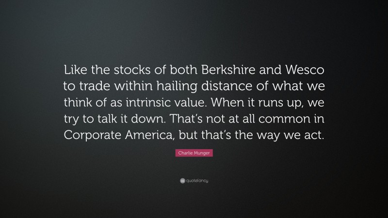 Charlie Munger Quote: “Like the stocks of both Berkshire and Wesco to trade within hailing distance of what we think of as intrinsic value. When it runs up, we try to talk it down. That’s not at all common in Corporate America, but that’s the way we act.”