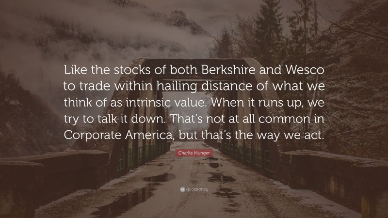 Charlie Munger Quote: “Like the stocks of both Berkshire and Wesco to trade within hailing distance of what we think of as intrinsic value. When it runs up, we try to talk it down. That’s not at all common in Corporate America, but that’s the way we act.”