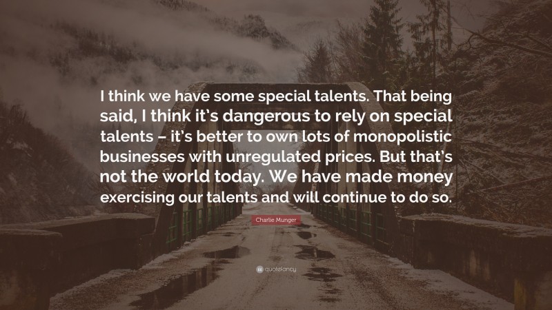 Charlie Munger Quote: “I think we have some special talents. That being said, I think it’s dangerous to rely on special talents – it’s better to own lots of monopolistic businesses with unregulated prices. But that’s not the world today. We have made money exercising our talents and will continue to do so.”