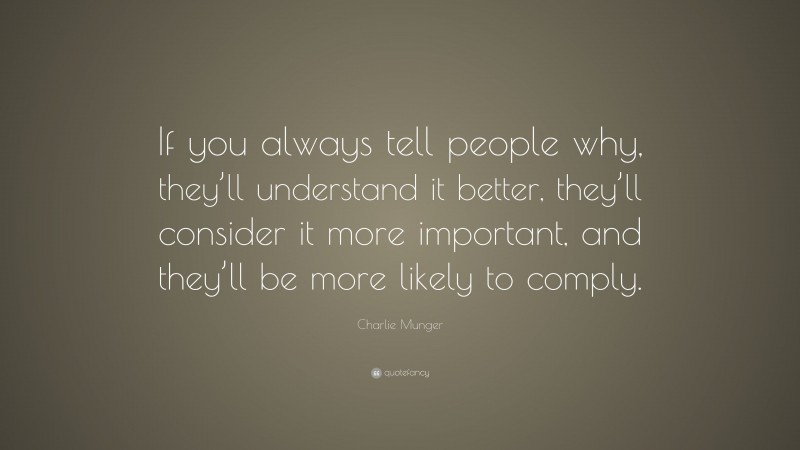 Charlie Munger Quote: “If you always tell people why, they’ll understand it better, they’ll consider it more important, and they’ll be more likely to comply.”