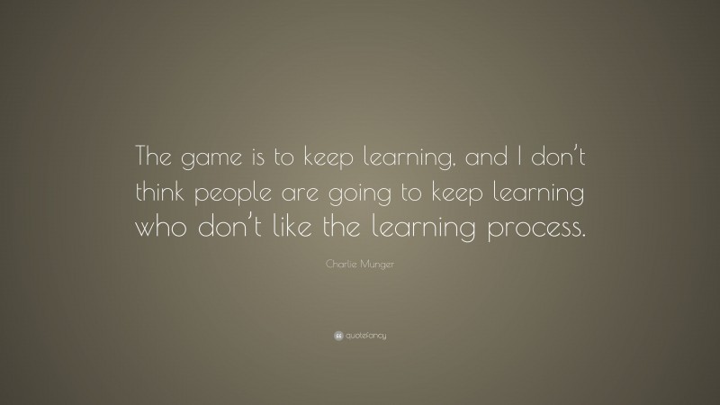 Charlie Munger Quote: “The game is to keep learning, and I don’t think people are going to keep learning who don’t like the learning process.”