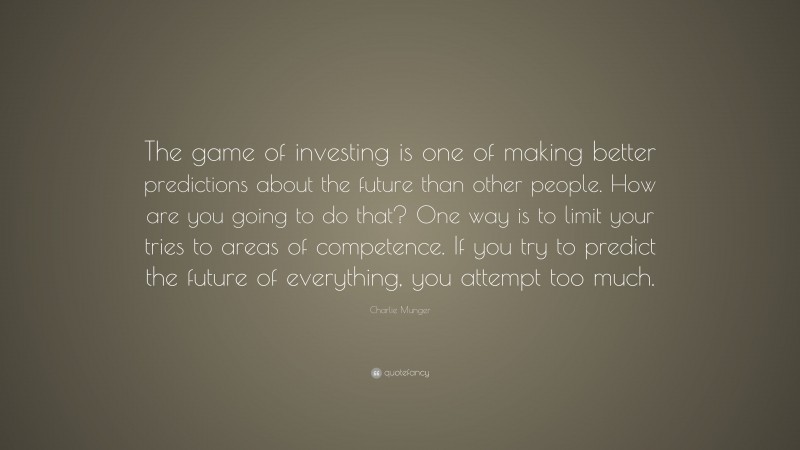 Charlie Munger Quote: “The game of investing is one of making better predictions about the future than other people. How are you going to do that? One way is to limit your tries to areas of competence. If you try to predict the future of everything, you attempt too much.”