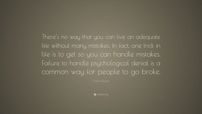 Charlie Munger Quote: “There’s no way that you can live an adequate life without many mistakes. In fact, one trick in life is to get so you can handle mistakes. Failure to handle psychological denial is a common way for people to go broke.”