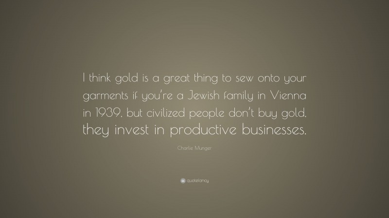 Charlie Munger Quote: “I think gold is a great thing to sew onto your garments if you’re a Jewish family in Vienna in 1939, but civilized people don’t buy gold, they invest in productive businesses.”