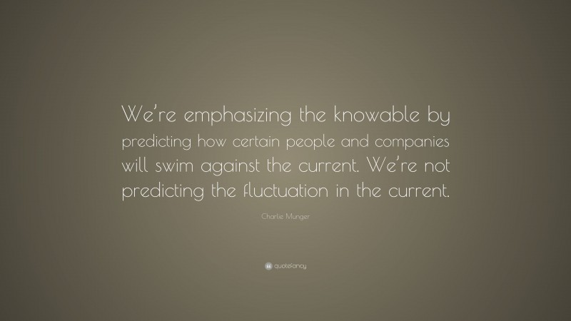 Charlie Munger Quote: “We’re emphasizing the knowable by predicting how certain people and companies will swim against the current. We’re not predicting the fluctuation in the current.”