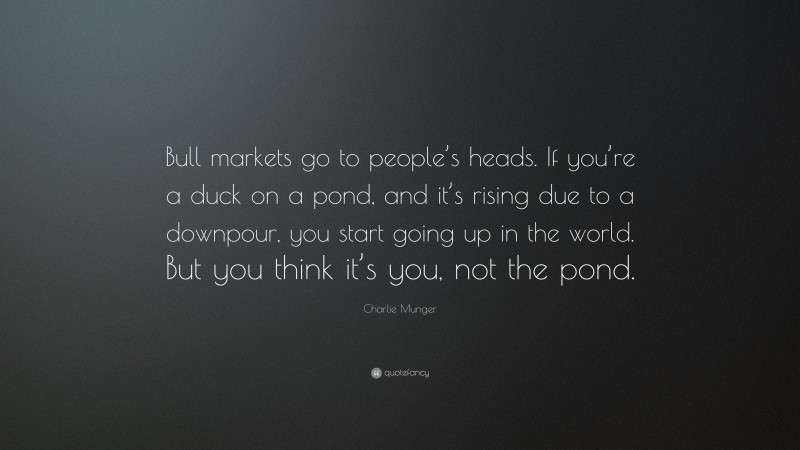 Charlie Munger Quote: “Bull markets go to people’s heads. If you’re a duck on a pond, and it’s rising due to a downpour, you start going up in the world. But you think it’s you, not the pond.”