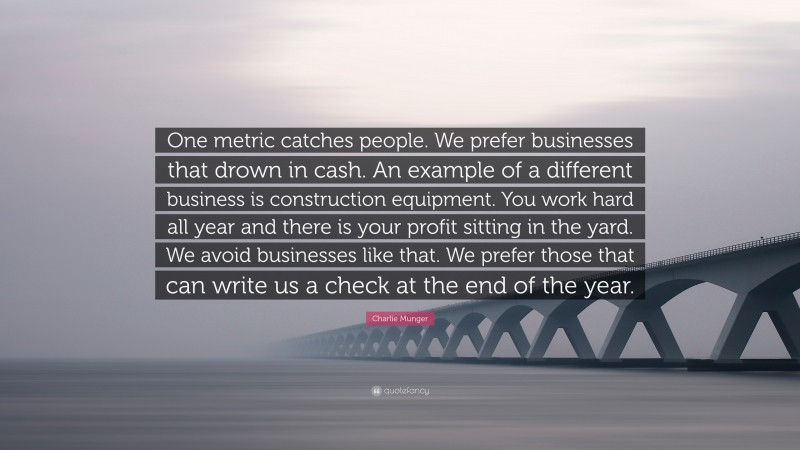 Charlie Munger Quote: “One metric catches people. We prefer businesses that drown in cash. An example of a different business is construction equipment. You work hard all year and there is your profit sitting in the yard. We avoid businesses like that. We prefer those that can write us a check at the end of the year.”