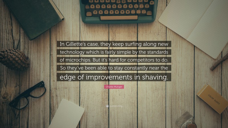 Charlie Munger Quote: “In Gillette’s case, they keep surfing along new technology which is fairly simple by the standards of microchips. But it’s hard for competitors to do. So they’ve been able to stay constantly near the edge of improvements in shaving.”