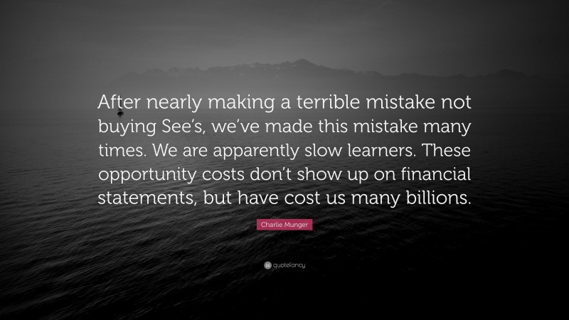 Charlie Munger Quote: “After nearly making a terrible mistake not buying See’s, we’ve made this mistake many times. We are apparently slow learners. These opportunity costs don’t show up on financial statements, but have cost us many billions.”