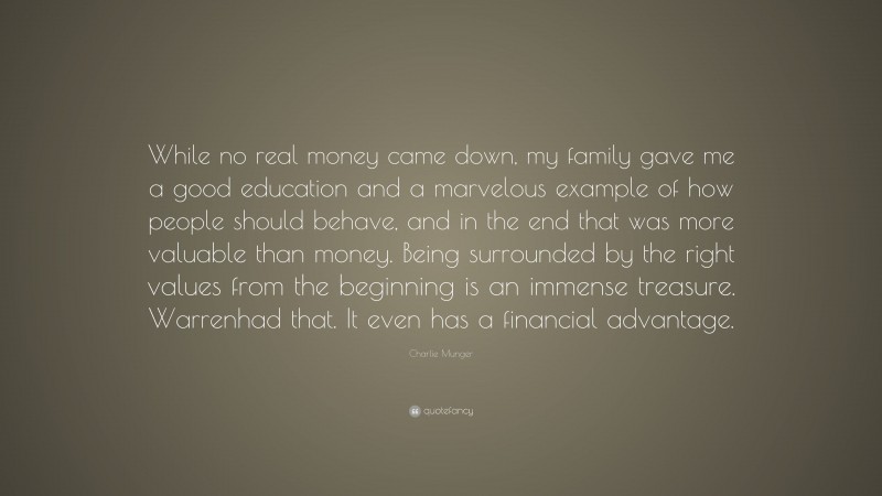 Charlie Munger Quote: “While no real money came down, my family gave me a good education and a marvelous example of how people should behave, and in the end that was more valuable than money. Being surrounded by the right values from the beginning is an immense treasure. Warrenhad that. It even has a financial advantage.”