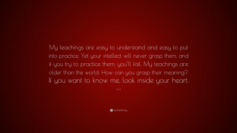 Laozi Quote: “My teachings are easy to understand and easy to put into practice. Yet your intellect will never grasp them, and if you try to practice them, you’ll fail. My teachings are older than the world. How can you grasp their meaning? If you want to know me, look inside your heart.”