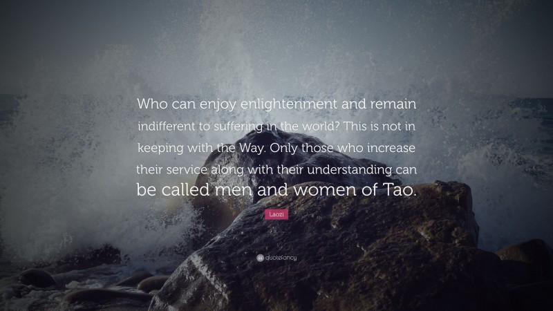 Laozi Quote: “Who can enjoy enlightenment and remain indifferent to suffering in the world? This is not in keeping with the Way. Only those who increase their service along with their understanding can be called men and women of Tao.”