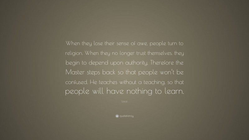 Laozi Quote: “When they lose their sense of awe, people turn to religion. When they no longer trust themselves, they begin to depend upon authority. Therefore the Master steps back so that people won’t be confused. He teaches without a teaching, so that people will have nothing to learn.”