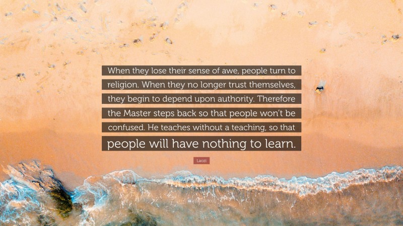 Laozi Quote: “When they lose their sense of awe, people turn to religion. When they no longer trust themselves, they begin to depend upon authority. Therefore the Master steps back so that people won’t be confused. He teaches without a teaching, so that people will have nothing to learn.”