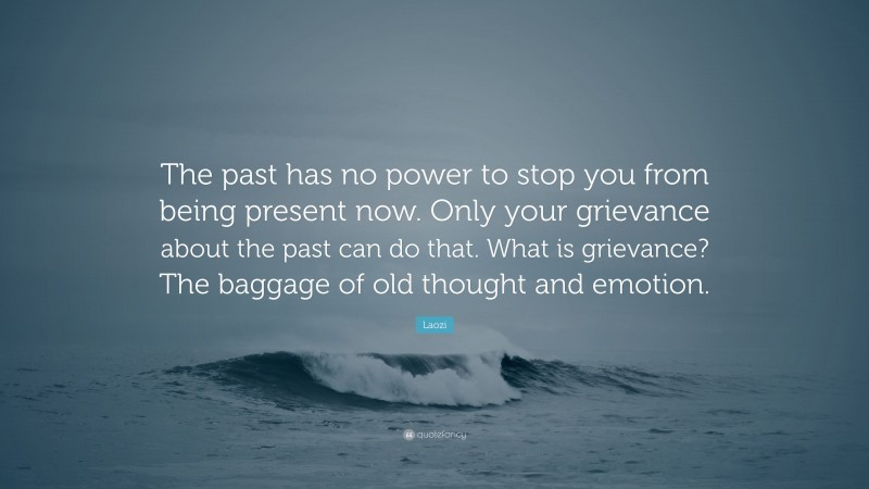 Laozi Quote: “The past has no power to stop you from being present now. Only your grievance about the past can do that. What is grievance? The baggage of old thought and emotion.”
