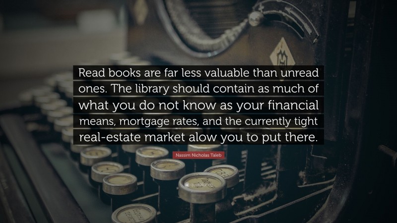 Nassim Nicholas Taleb Quote: “Read books are far less valuable than unread ones. The library should contain as much of what you do not know as your financial means, mortgage rates, and the currently tight real-estate market alow you to put there.”