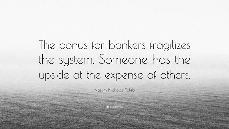 Nassim Nicholas Taleb Quote: “The bonus for bankers fragilizes the system. Someone has the upside at the expense of others.”